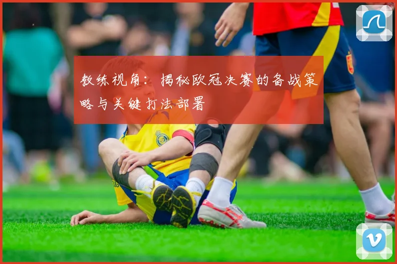 教练视角：揭秘欧冠决赛的备战策略与关键打法部署