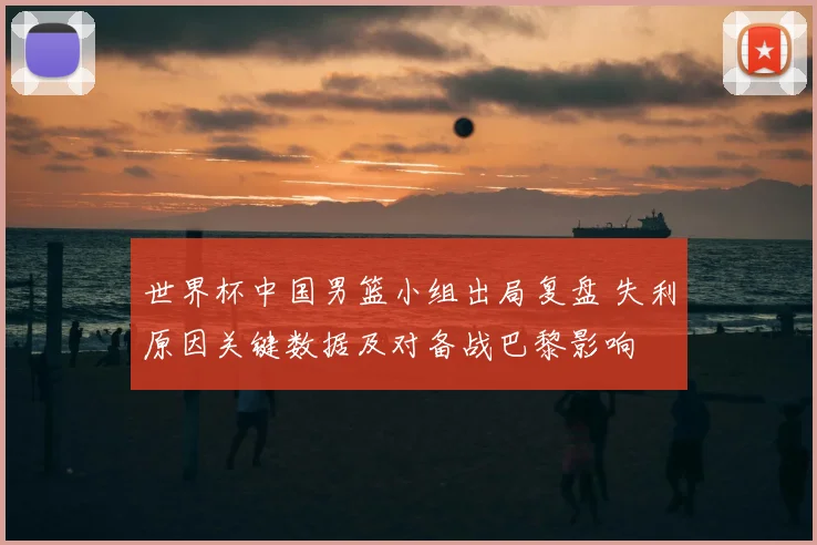 世界杯中国男篮小组出局复盘 失利原因关键数据及对备战巴黎影响