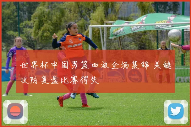 世界杯中国男篮回放全场集锦 关键攻防复盘比赛得失