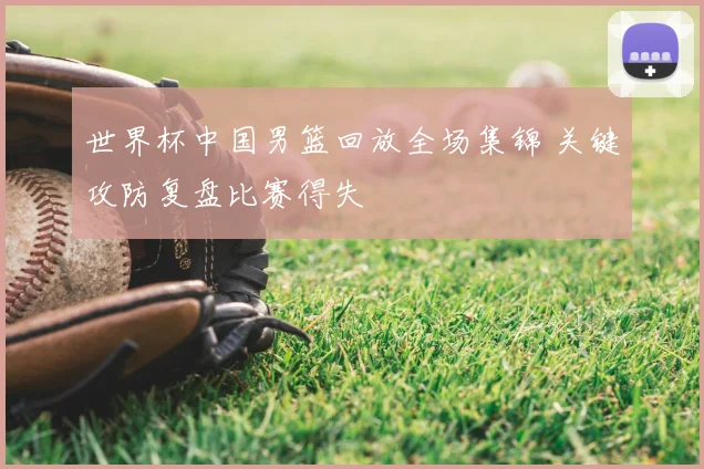 世界杯中国男篮回放全场集锦 关键攻防复盘比赛得失