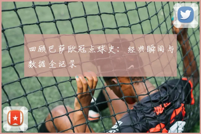 回顾巴萨欧冠点球史：经典瞬间与数据全记录