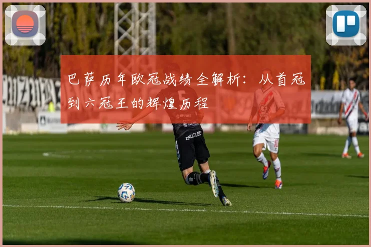 巴萨历年欧冠战绩全解析：从首冠到六冠王的辉煌历程