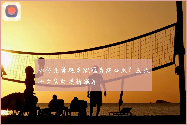 如何免费观看欧冠直播回放？五大平台实时更新推荐