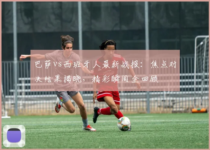 巴萨vs西班牙人最新战报：焦点对决结果揭晓，精彩瞬间全回顾