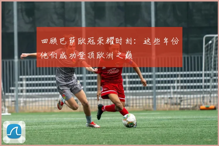 回顾巴萨欧冠荣耀时刻：这些年份他们成功登顶欧洲之巅