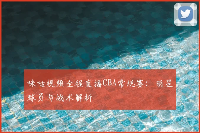 咪咕视频全程直播CBA常规赛：明星球员与战术解析