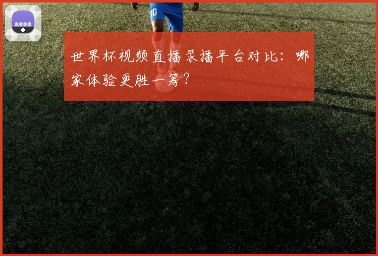 世界杯视频直播录播平台对比：哪家体验更胜一筹？