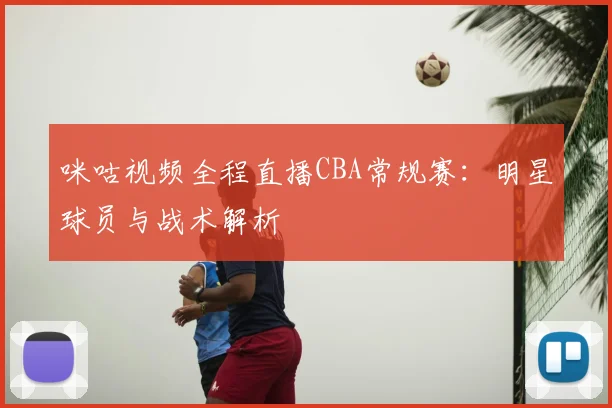 咪咕视频全程直播CBA常规赛：明星球员与战术解析