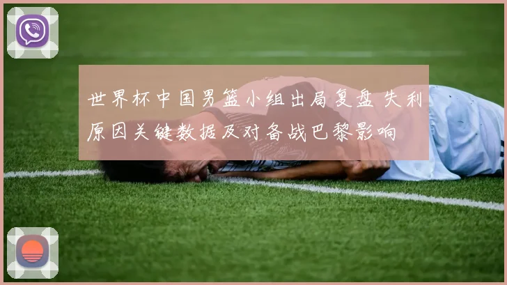 世界杯中国男篮小组出局复盘 失利原因关键数据及对备战巴黎影响